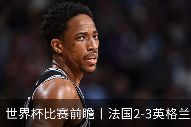 世界杯比赛前瞻丨法国2-3英格兰：鸡肋赛，都想赢