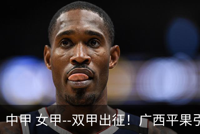中甲 女甲--双甲出征！广西平果引燃壮乡豪情