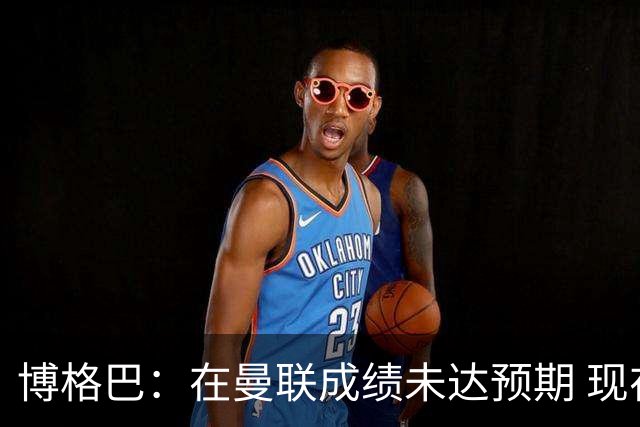 博格巴：在曼联成绩未达预期 现在是回尤文最佳时机