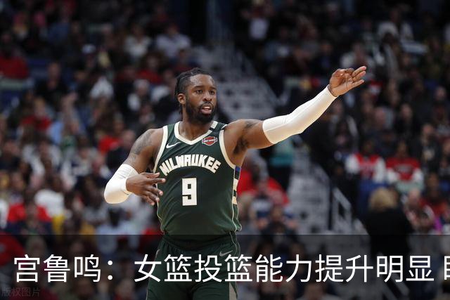 宫鲁鸣：女篮投篮能力提升明显 盼海外球员尽早归队