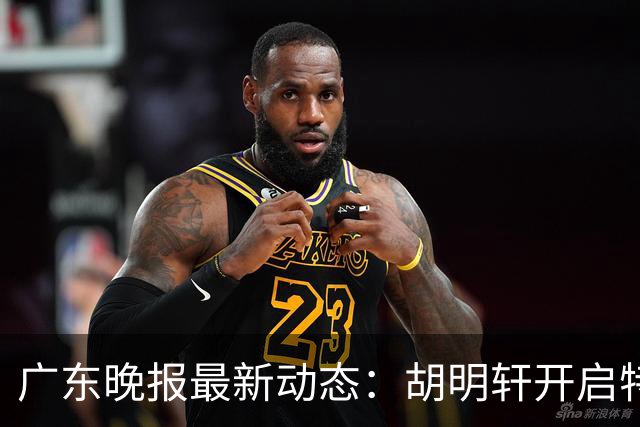 广东晚报最新动态：胡明轩开启特训，杜锋合同到期，徐昕回购前景乐观