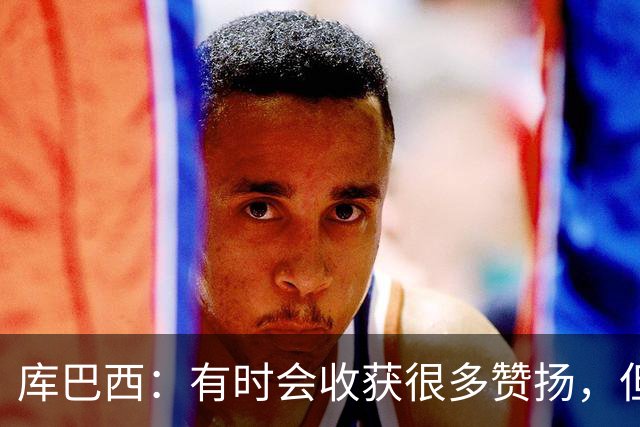 库巴西：有时会收获很多赞扬，但仍要脚踏实地做好自己的工作