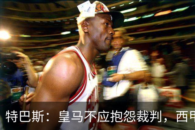 特巴斯：皇马不应抱怨裁判，西甲国际化之路的挑战与机遇