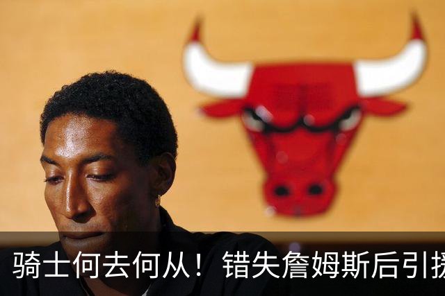 骑士何去何从！错失詹姆斯后引援停滞 老板急于夺冠或可追杜兰特