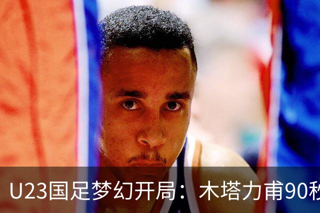 U23国足梦幻开局：木塔力甫90秒进球，对手乌龙增辉，全队喜迎胜利